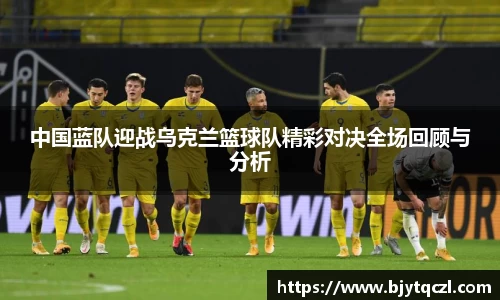 中国蓝队迎战乌克兰篮球队精彩对决全场回顾与分析